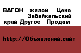 ВАГОН   жилой  › Цена ­ 217 000 - Забайкальский край Другое » Продам   